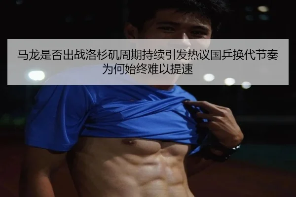 马龙是否出战洛杉矶周期持续引发热议国乒换代节奏为何始终难以提速
