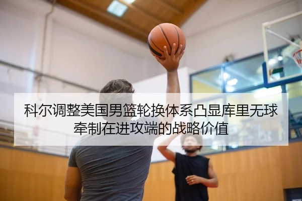 科尔调整美国男篮轮换体系凸显库里无球牵制在进攻端的战略价值