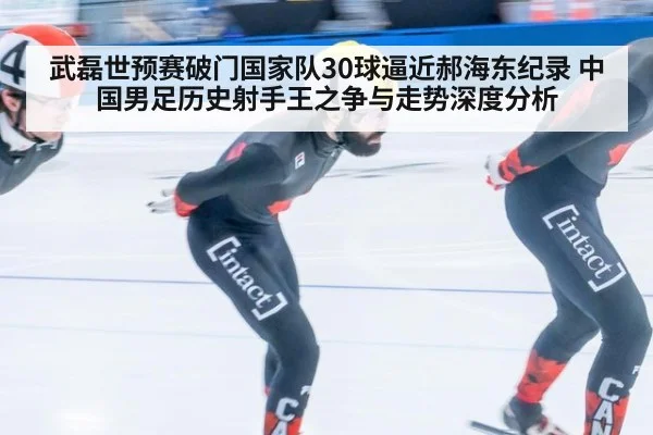 武磊世预赛破门国家队30球逼近郝海东纪录 中国男足历史射手王之争与走势深度分析