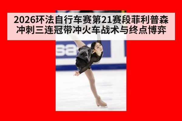 2026环法自行车赛第21赛段菲利普森冲刺三连冠带冲火车战术与终点博弈