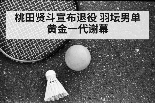 桃田贤斗宣布退役 羽坛男单黄金一代谢幕