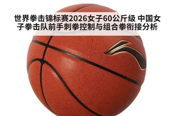 世界拳击锦标赛2026女子60公斤级 中国女子拳击队前手刺拳控制与组合拳衔接分析